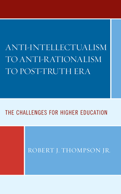 Anti-intellectualism to Anti-rationalism to Post-truth Era: The Challenges for Higher Education - Thompson, Robert J, Jr.