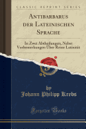 Antibarbarus Der Lateinischen Sprache: In Zwei Abtheilungen, Nebst Vorbemerkungen ?ber Reine Latinit?t (Classic Reprint)