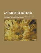 Antiquitates Curios; The Etymology of Many Remarkable Old Sayings, Proverbs, and Singular Customs