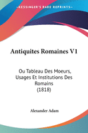 Antiquites Romaines V1: Ou Tableau Des Moeurs, Usages Et Institutions Des Romains (1818)