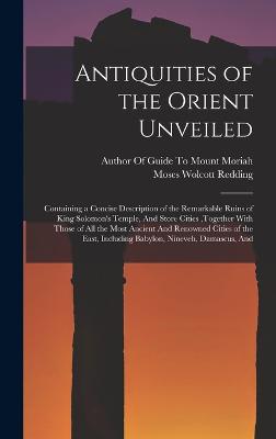 Antiquities of the Orient Unveiled: Containing a Concise Description of the Remarkable Ruins of King Solomon's Temple, And Store Cities, together With Those of All the Most Ancient And Renowned Cities of the East, Including Babylon, Nineveh, Damascus, And - Redding, Moses Wolcott, and Author of Guide to Mount Moriah (Creator)