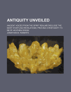 Antiquity Unveiled. Ancient Voices from the Spirit Realms Disclose the Most Startling Revelations, Proving Christianity to Be of Heathen Origin ..