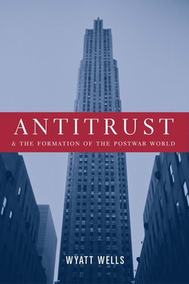 Antitrust and the Formation of the Postwar World - Wells, Wyatt