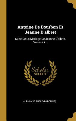 Antoine De Bourbon Et Jeanne D'albret: Suite De La Mariage De Jeanne D'albret, Volume 2... - Alphonse Ruble (Baron De) (Creator)