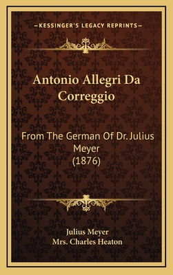 Antonio Allegri Da Correggio: From the German of Dr. Julius Meyer (1876) - Meyer, Julius, and Heaton, Charles, Mrs. (Editor)