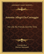 Antonio Allegri Da Correggio: His Life, His Friends, And His Time