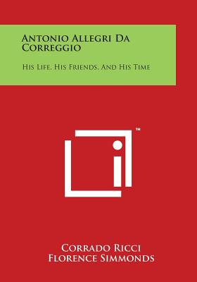 Antonio Allegri Da Correggio: His Life, His Friends, and His Time - Ricci, Corrado, and Simmonds, Florence (Translated by)