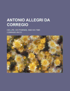 Antonio Allegri Da Corregio: His Life, His Friends, and His Time