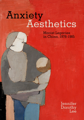 Anxiety Aesthetics: Maoist Legacies in China, 1978-1985 - Lee, Jennifer Dorothy