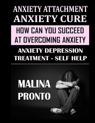 Anxiety Attachment & Anxiety Cure: How Can You Succeed At Overcoming Anxiety: Anxiety Depression Treatment - Self Help - Pronto, Malina