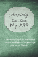 Anxiety Can Kiss My A$$: An adult prompted Cognitive Behavioral Therapy workbook to help manage your mood disorder