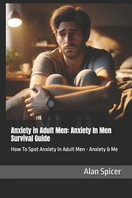 Anxiety in Adult Men: Anxiety In Men Survival Guide: How To Spot Anxiety in Adult Men - Anxiety & Me - Spicer, Alan