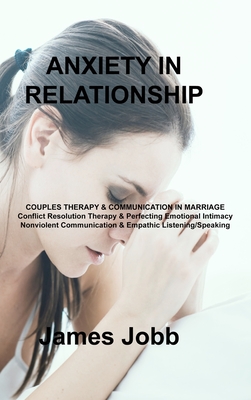 Anxiety in Relationship: COUPLES THERAPY & COMMUNICATION IN MARRIAGE Conflict Resolution Therapy & Perfecting Emotional Intimacy Nonviolent Communication & Empathic Listening/Speaking - Jobb, James