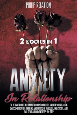 Anxiety in Relationship: The Ultimate Guide To Eliminate Couple Conflicts And Feel Secure Again. Overcome Negative Thinking And Get Rid Of Jealousy, Insecurity, And Fear Of Abandonment Step-By-Step - Relation, Philip