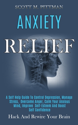 Anxiety Relief: A Self Help Guide to Control Depression, Manage Stress, Overcome Anger, Calm Your Anxious Mind, Improve Self-esteem and Boost Self Confidence (Hack and Rewire Your Brain) - M Pittman, Scott