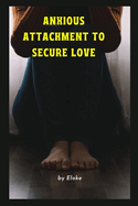 Anxious Attachment to Secure Love: Your Guide to the Anxious Attachment Recovery Process and Secrets.