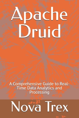 Apache Druid: A Comprehensive Guide to Real-Time Data Analytics and Processing - Trex, Nova