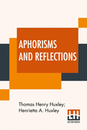 Aphorisms And Reflections: From The Works Of T. H. Huxley Selected By Henrietta A. Huxley