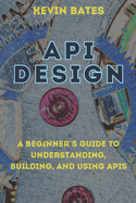 API Design: A Beginner's Guide to Understanding, Building, and Using APIs