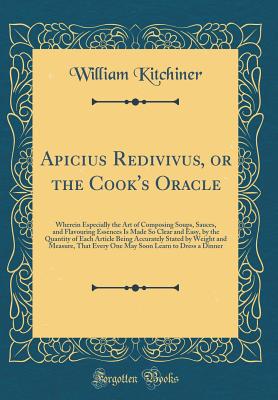 Apicius Redivivus, or the Cook's Oracle: Wherein Especially the Art of Composing Soups, Sauces, and Flavouring Essences Is Made So Clear and Easy, by the Quantity of Each Article Being Accurately Stated by Weight and Measure, That Every One May Soon Learn - Kitchiner, William