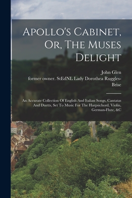 Apollo's Cabinet, Or, The Muses Delight: An Accurate Collection Of English And Italian Songs, Cantatas And Duetts, Set To Music For The Harpsichord, Violin, German-flute, &c - Ruggles-Brise, Dorothea Lady (Creator), and Glen, John 1833-1904 Former Owner S (Creator)