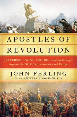 Apostles of Revolution: Jefferson, Paine, Monroe, and the Struggle Against the Old Order in America and Europe - Ferling, John E