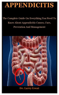 Appendicitis: The Complete Guide On Everything You To Need Know About Appendicitis Causes, Cure, Prevention And Management
