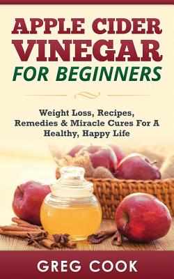 Apple Cider Vinegar for Beginners: Weight Loss, Recipes, Remedies & Miracle Cures For A Healthy, Happy Life - Cook, Greg