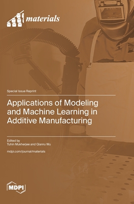 Applications of Modeling and Machine Learning in Additive Manufacturing - Mukherjee, Tuhin (Guest editor), and Wu, Qianru (Guest editor)
