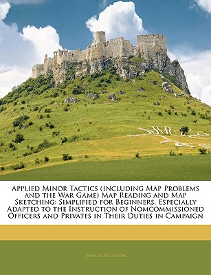 Applied Minor Tactics (Including Map Problems and the War Game) Map Reading and Map Sketching: Simplified for Beginners. Especially Adapted to the Instruction of Nomcommissioned Officers and Privates in Their Duties in Campaign - Moss, James Alfred