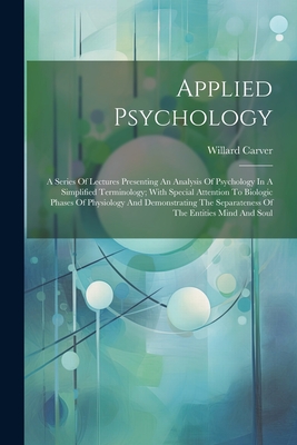 Applied Psychology; A Series of Lectures Presenting an Analysis of Psychology in a Simplified Terminology; With Special Attention to Biologic Phases of Physiology and Demonstrating the Separateness of the Entities Mind and Soul - 1866-1943, Carver Willard