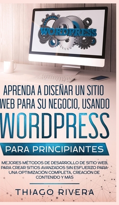 Aprenda a Disear un Sitio Web para Su Negocio, Usando WordPress para Principiantes: MEJORES Mtodos de Desarrollo de Sitio Web, Para Crear Sitios Avanzados sin Esfuerzo Para Una Optimizacin Completa, Creacin de Contenido y Ms - Rivera, Thiago