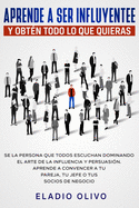 Aprende a ser influyente y obtn todo lo que quieras: Se la persona que todos escuchan dominando el arte de la influencia y persuasin. Aprende a convencer a tu pareja, tu jefe o tus socios de negocio