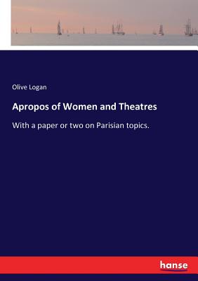 Apropos of Women and Theatres: With a paper or two on Parisian topics. - Logan, Olive