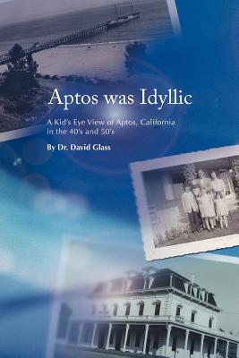 Aptos Was Idyllic: A Kid's Eye View of Aptos, California in the 40's and 50's - Glass, David, Dr.