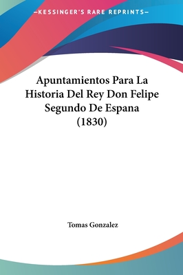 Apuntamientos Para La Historia del Rey Don Felipe Segundo de Espana (1830) - Gonzalez, Tomas