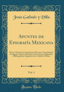 Apuntes de Epigraf?a Mexicana, Vol. 1: Breve Colecci?n de Inscripciones Diversas, Acompaadas de Algunas Noticias Hist?ricas, Descriptivas, Biogrficas y Bibliogrficas; Epigraf?a de la Ciudad de M?xico (Classic Reprint)