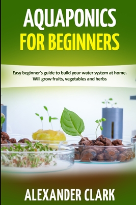 Aquaponics for Beginners: Easy beginner's guide to build your water system at home. Will grow fruits, vegetables and herbs - Clark, Alexander