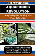 Aquaponics Revolution: Integrating Fish Farming With Plant Cultivation: Unlock The Secrets Of Sustainable Farming Through The Symbiotic Relationship Of Fish And Plants