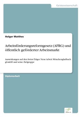 Arbeitsfrderungsreformgesetz (AFRG) und ffentlich gefrderter Arbeitsmarkt: Auswirkungen auf den freien Tr?ger Neue Arbeit Mnchengladbach gGmbH und seine Zielgruppe - Matthes, Holger