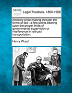 Arbitrary Price-Making Through the Forms of Law: A Few Points Bearing Upon the Proper Limits of Governmental Supervision or Interference in Railroad Transportation (Classic Reprint)