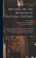 Arcana, or, The Museum of Natural History: Containing the Most Recent Discovered Objects: Embellished With Coloured Plates, and Corresponding Descriptions: With Extracts Relating to Animals, and Remarks of Celebrated Travellers; Combining a General...