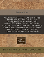 Archaeologiae Atticae Libri Tres: Three Bookes of the Attick Antiquities, Containing the Description of the Cities Glory, Government, Division of the People, and Townes Within the Athenian Territories, Their Religion, Superstition, Sacrifices