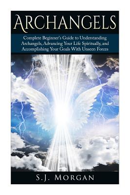 Archangels: Complete Beginner's Guide to Understanding Archangels, Advancing Your Life Spiritually, and Accomplishing Your Goals With Unseen Forces - Morgan, S J