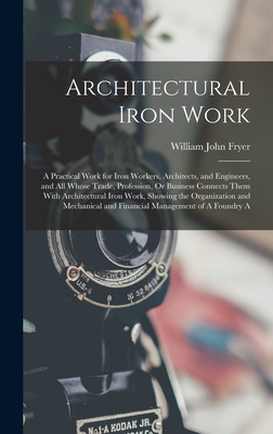 Architectural Iron Work: A Practical Work for Iron Workers, Architects, and Engineers, and All Whose Trade, Profession, Or Business Connects Them With Architectural Iron Work, Showing the Organization and Mechanical and Financial Management of A Foundry A - Fryer, William John