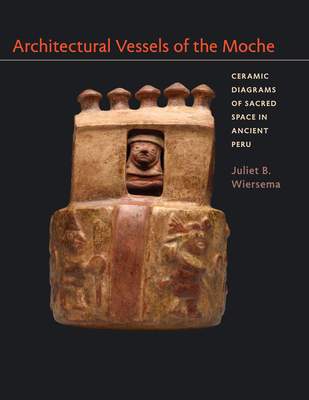 Architectural Vessels of the Moche: Ceramic Diagrams of Sacred Space in Ancient Peru - Wiersema, Juliet B