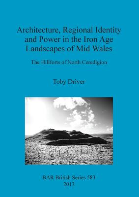 Architecture Regional Identity and Power in the Iron Age Landscapes of Mid Wales: The Hillforts of North Ceredigion - Driver, Toby