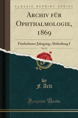 Archiv Fur Ophthalmologie, 1869, Vol. 15: Funfzehnter Jahrgang; Abtheilung I (Classic Reprint) - Arlt, F