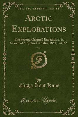 Arctic Explorations, Vol. 1: The Second Grinnell Expedition, in Search of Sir John Franklin, 1853, '54, '55 (Classic Reprint) - Kane, Elisha Kent