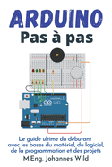 Arduino Pas ? pas: Le guide ultime du d?butant avec les bases du mat?riel, du logiciel, de la programmation et des projets